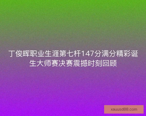 丁俊晖职业生涯第七杆147分满分精彩诞生大师赛决赛震撼时刻回顾
