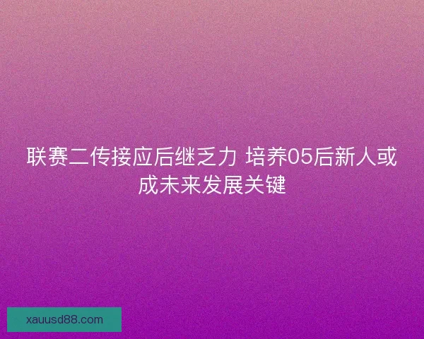 联赛二传接应后继乏力 培养05后新人或成未来发展关键