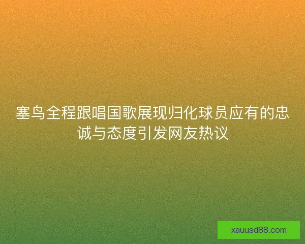 塞鸟全程跟唱国歌展现归化球员应有的忠诚与态度引发网友热议