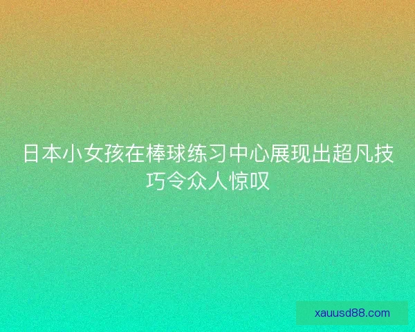 日本小女孩在棒球练习中心展现出超凡技巧令众人惊叹