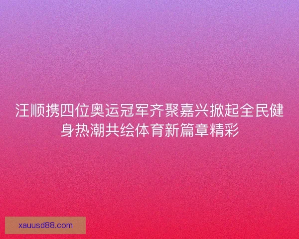 汪顺携四位奥运冠军齐聚嘉兴掀起全民健身热潮共绘体育新篇章精彩