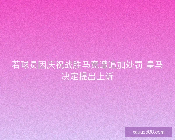 若球员因庆祝战胜马竞遭追加处罚 皇马决定提出上诉