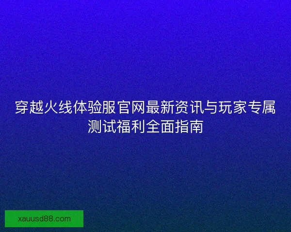 穿越火线体验服官网最新资讯与玩家专属测试福利全面指南