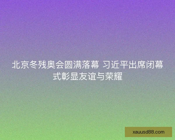 北京冬残奥会圆满落幕 习近平出席闭幕式彰显友谊与荣耀