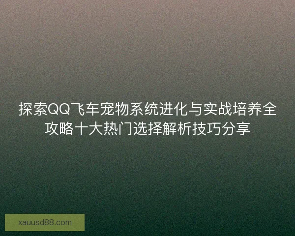 探索QQ飞车宠物系统进化与实战培养全攻略十大热门选择解析技巧分享