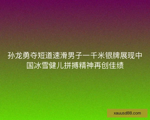 孙龙勇夺短道速滑男子一千米银牌展现中国冰雪健儿拼搏精神再创佳绩
