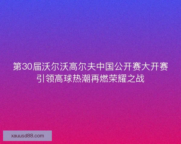第30届沃尔沃高尔夫中国公开赛大开赛引领高球热潮再燃荣耀之战