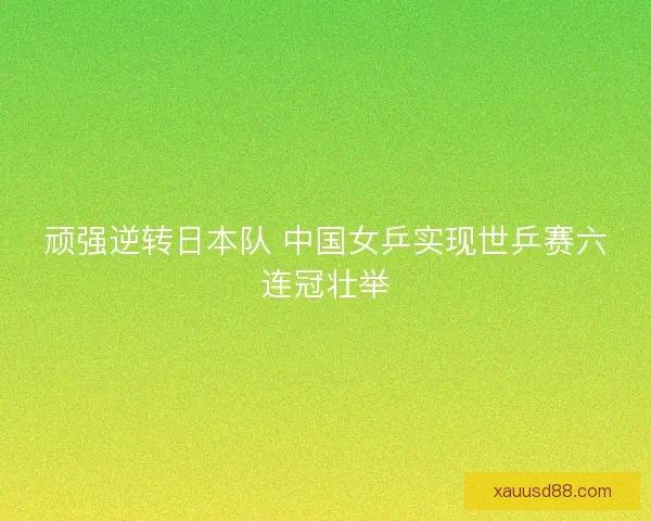 顽强逆转日本队 中国女乒实现世乒赛六连冠壮举