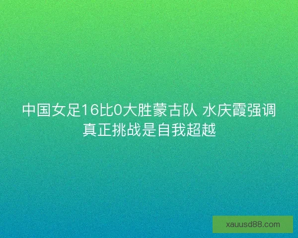 中国女足16比0大胜蒙古队 水庆霞强调真正挑战是自我超越